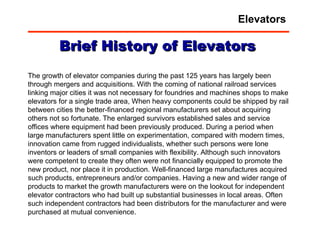 The growth of elevator companies during the past 125 years has largely been through mergers and acquisitions. With the coming of national railroad services linking major cities it was not necessary for foundries and machines shops to make elevators for a single trade area, When heavy components could be shipped by rail between cities the better-financed regional manufacturers set about acquiring others not so fortunate. The enlarged survivors established sales and service offices where equipment had been previously produced. During a period when large manufacturers spent little on experimentation, compared with modern times, innovation came from rugged individualists, whether such persons were lone inventors or leaders of small companies with flexibility. Although such innovators were competent to create they often were not financially equipped to promote the new product, nor place it in production. Well-financed large manufactures acquired such products, entrepreneurs and/or companies. Having a new and wider range of products to market the growth manufacturers were on the lookout for independent elevator contractors who had built up substantial businesses in local areas. Often such independent contractors had been distributors for the manufacturer and were purchased at mutual convenience.  Brief History of Elevators Elevators 