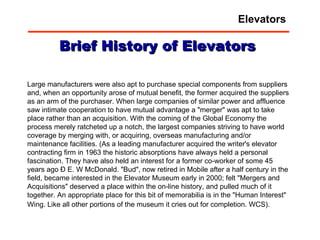 Large manufacturers were also apt to purchase special components from suppliers and, when an opportunity arose of mutual benefit, the former acquired the suppliers as an arm of the purchaser. When large companies of similar power and affluence saw intimate cooperation to have mutual advantage a "merger" was apt to take place rather than an acquisition. With the coming of the Global Economy the process merely ratcheted up a notch, the largest companies striving to have world coverage by merging with, or acquiring, overseas manufacturing and/or maintenance facilities. (As a leading manufacturer acquired the writer's elevator contracting firm in 1963 the historic absorptions have always held a personal fascination. They have also held an interest for a former co-worker of some 45 years ago Ð E. W McDonald. "Bud", now retired in Mobile after a half century in the field, became interested in the Elevator Museum early in 2000; felt "Mergers and Acquisitions" deserved a place within the on-line history, and pulled much of it together. An appropriate place for this bit of memorabilia is in the "Human Interest" Wing. Like all other portions of the museum it cries out for completion. WCS).   Brief History of Elevators Elevators 
