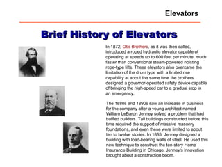 In 1872,  Otis Brothers , as it was then called, introduced a roped hydraulic elevator capable of operating at speeds up to 600 feet per minute, much faster than conventional steam-powered hoisting rope-type lifts. These elevators also overcame the limitation of the drum type with a limited rise capability at about the same time the brothers designed a governor-operated safety device capable of bringing the high-speed car to a gradual stop in an emergency.    The 1880s and 1890s saw an increase in business for the company after a young architect named William LeBaron Jenney solved a problem that had baffled builders. Tall buildings constructed before this time required the support of massive masonry foundations, and even these were limited to about ten to twelve stories. In 1885, Jenney designed a building with load-bearing walls of steel. He used this new technique to construct the ten-story Home Insurance Building in Chicago. Jenney's innovation brought about a construction boom.  Brief History of Elevators Elevators 