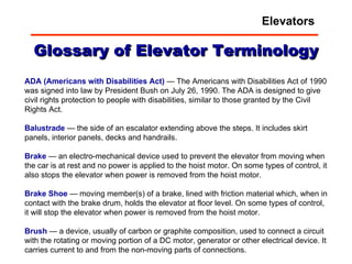 Glossary of Elevator Terminology ADA (Americans with Disabilities Act)  — The Americans with Disabilities Act of 1990 was signed into law by President Bush on July 26, 1990. The ADA is designed to give civil rights protection to people with disabilities, similar to those granted by the Civil Rights Act.  Balustrade  — the side of an escalator extending above the steps. It includes skirt panels, interior panels, decks and handrails.  Brake  — an electro-mechanical device used to prevent the elevator from moving when the car is at rest and no power is applied to the hoist motor. On some types of control, it also stops the elevator when power is removed from the hoist motor.  Brake   Shoe  — moving member(s) of a brake, lined with friction material which, when in contact with the brake drum, holds the elevator at floor level. On some types of control, it will stop the elevator when power is removed from the hoist motor.  Brush  — a device, usually of carbon or graphite composition, used to connect a circuit with the rotating or moving portion of a DC motor, generator or other electrical device. It carries current to and from the non-moving parts of connections.  Elevators 
