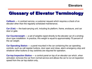 Glossary of Elevator Terminology Callback  — in contract service, a customer request which requires a check of an elevator other than the regularly scheduled maintenance.  Car   (Cab)  — the load-carrying unit, including its platform, frame, enclosure, and car door or gate.  Car   Counterweight  — a set of weights roped directly to the elevator car of a winding-drum type installation. In practice, this weight is equal to approximately 70 percent of the car weight.  Car   Operating   Station  — a panel mounted in the car containing the car operating controls, such as call register buttons, door open and close, alarm emergency stop and whatever other buttons or key switches are required for operation.  Car-top   Inspection   Station  — a control panel on top of an elevator car which, when activated, removes the car from normal service and allows the car to run at inspection speed from the car top station only.  Elevators 