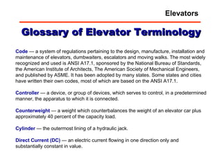 Glossary of Elevator Terminology Code  — a system of regulations pertaining to the design, manufacture, installation and maintenance of elevators, dumbwaiters, escalators and moving walks. The most widely recognized and used is ANSI A17.1, sponsored by the National Bureau of Standards, the American Institute of Architects, The American Society of Mechanical Engineers, and published by ASME. It has been adopted by many states. Some states and cities have written their own codes, most of which are based on the ANSI A17.1.  Controller  — a device, or group of devices, which serves to control, in a predetermined manner, the apparatus to which it is connected.  Counterweight  — a weight which counterbalances the weight of an elevator car plus approximately 40 percent of the capacity load.  Cylinder  — the outermost lining of a hydraulic jack.  Direct   Current   (DC)  — an electric current flowing in one direction only and substantially constant in value.  Elevators 