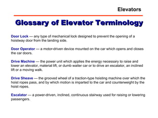 Glossary of Elevator Terminology Door Lock  — any type of mechanical lock designed to prevent the opening of a hoistway door from the landing side.  Door   Operator  — a motor-driven device mounted on the car which opens and closes the car doors.  Drive   Machine  — the power unit which applies the energy necessary to raise and lower an elevator, material lift, or dumb waiter car or to drive an escalator, an inclined lift or a moving walk.  Drive   Sheave  — the grooved wheel of a traction-type hoisting machine over which the hoist ropes pass, and by which motion is imparted to the car and counterweight by the hoist ropes.  Escalator  — a power-driven, inclined, continuous stairway used for raising or lowering passengers.  Elevators 
