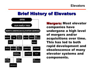 Brief History of Elevators Mergers:  Most elevator companies have undergone a high level of mergers and/or acquisitions over time.  This has led to both rapid development and obsolescence of many elevator systems and components. Elevators 