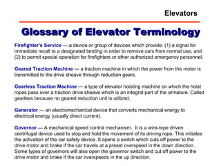 Glossary of Elevator Terminology Firefighter's Service  — a device or group of devices which provide: (1) a signal for immediate recall to a designated landing in order to remove cars from normal use, and (2) to permit special operation for firefighters or other authorized emergency personnel.  Geared   Traction   Machine  — a traction machine in which the power from the motor is transmitted to the drive sheave through reduction gears.  Gearless   Traction   Machine  — a type of elevator hoisting machine on which the hoist ropes pass over a traction drive sheave which is an integral part of the armature. Called gearless because no geared reduction unit is utilized.  Generator  — an electromechanical device that converts mechanical energy to electrical energy (usually direct current).  Governor  — A mechanical speed control mechanism.  It is a wire-rope driven centrifugal device used to stop and hold the movement of its driving rope. This initiates the activation of the car safety device. It opens a switch which cuts off power to the drive motor and brake if the car travels at a preset overspeed in the down direction. Some types of governors will also open the governor switch and cut off power to the drive motor and brake if the car overspeeds in the up direction.  Elevators 