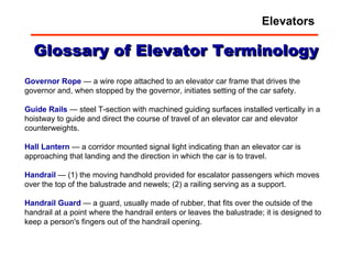 Glossary of Elevator Terminology Governor Rope  — a wire rope attached to an elevator car frame that drives the governor and, when stopped by the governor, initiates setting of the car safety.  Guide   Rails  — steel T-section with machined guiding surfaces installed vertically in a hoistway to guide and direct the course of travel of an elevator car and elevator counterweights.  Hall   Lantern  — a corridor mounted signal light indicating than an elevator car is approaching that landing and the direction in which the car is to travel.  Handrail  — (1) the moving handhold provided for escalator passengers which moves over the top of the balustrade and newels; (2) a railing serving as a support.  Handrail   Guard  — a guard, usually made of rubber, that fits over the outside of the handrail at a point where the handrail enters or leaves the balustrade; it is designed to keep a person's fingers out of the handrail opening.  Elevators 
