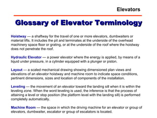 Glossary of Elevator Terminology Hoistway  — a shaftway for the travel of one or more elevators, dumbwaiters or material lifts. It includes the pit and terminates at the underside of the overhead machinery space floor or grating, or at the underside of the roof where the hoistway does not penetrate the roof.  Hydraulic   Elevator  — a power elevator where the energy is applied, by means of a liquid under pressure, in a cylinder equipped with a plunger or piston.  Layout  — a scaled mechanical drawing showing dimensioned plan views and elevations of an elevator hoistway and machine room to indicate space conditions, pertinent dimensions, sizes and location of components of the installation.  Leveling  — the movement of an elevator toward the landing sill when it is within the leveling zone. When the word leveling is used, the inference is that the process of attaining a level or stop position (the platform level with the landing sill) is performed completely automatically.  Machine   Room  — the space in which the driving machine for an elevator or group of elevators, dumbwaiter, escalator or group of escalators is located.  Elevators 