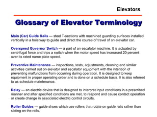 Glossary of Elevator Terminology Main (Car) Guide Rails  — steel T-sections with machined guarding surfaces installed vertically in a hoistway to guide and direct the course of travel of an elevator car.  Overspeed   Governor   Switch  — a part of an escalator machine. It is actuated by centrifugal force and trips a switch when the motor speed has increased 20 percent over its rated name plate speed.  Preventive   Maintenance  — inspections, tests, adjustments, cleaning and similar activities carried out on elevator and escalator equipment with the intention of preventing malfunctions from occurring during operation. It is designed to keep equipment in proper operating order and is done on a schedule basis. It is also referred to as schedule maintenance.  Relay  — an electric device that is designed to interpret input conditions in a prescribed manner and after specified conditions are met, to respond and cause contact operation or create change in associated electric control circuits.  Roller   Guides  — guide shoes which use rollers that rotate on guide rails rather than sliding on the rails.  Elevators 