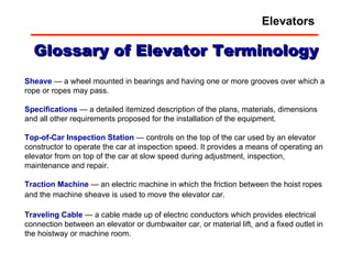 Glossary of Elevator Terminology Sheave  — a wheel mounted in bearings and having one or more grooves over which a rope or ropes may pass.  Specifications  — a detailed itemized description of the plans, materials, dimensions and all other requirements proposed for the installation of the equipment.  Top-of-Car Inspection Station  — controls on the top of the car used by an elevator constructor to operate the car at inspection speed. It provides a means of operating an elevator from on top of the car at slow speed during adjustment, inspection, maintenance and repair.  Traction   Machine  — an electric machine in which the friction between the hoist ropes and the machine sheave is used to move the elevator car.   Traveling   Cable  — a cable made up of electric conductors which provides electrical connection between an elevator or dumbwaiter car, or material lift, and a fixed outlet in the hoistway or machine room.  Elevators 