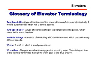 Glossary of Elevator Terminology Two Speed AC  - A type of traction machine powered by an AC-driven motor (actually 2 motors built into one), which has 2 distinct speeds. Two   Speed   Door  - A type of door consisting of two horizontal sliding panels, which move, in the same direction. Variable   Voltage  - A method of controlling a DC-driven machine, which produces many different speeds. Worm  - A shaft on which a spiral groove is cut. Worm   Gear   - The gear wheel which engages the revolving worm. The rotating motion of the worm is transmitted through the worm gear to the drive sheave. Elevators 
