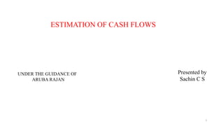 ESTIMATION OF CASH FLOWS
UNDER THE GUIDANCE OF
ARUBA RAJAN
Presented by
Sachin C S
1
 