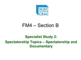 FM4 – Section B
Specialist Study 2:
Spectatorship Topics – Spectatorship and
Documentary
 
