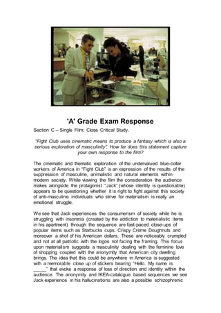 'A' Grade Exam Response
Section C – Single Film: Close Critical Study.
“Fight Club uses cinematic means to produce a fantasy which is also a
serious exploration of masculinity”. How far does this statement capture
your own response to the film?
The cinematic and thematic exploration of the undervalued blue-collar
workers of America in “Fight Club” is an expression of the results of the
suppression of masculine, animalistic and natural elements within
modern society. While viewing the film the consideration the audience
makes alongside the protagonist “Jack” (whose identity is questionable)
appears to be questioning whether it is right to fight against this society
of anti-masculine individuals who strive for materialism is really an
emotional struggle.
We see that Jack experiences the consumerism of society while he is
struggling with insomnia (created by the addiction to materialistic items
in his apartment) through the sequence are fast-paced close-ups of
popular items such as Starbucks cups, Crispy Creme Doughnuts and
moreover a shot of his American dollars. These are noticeably crumpled
and not at all patriotic with the logos not facing the framing. This focus
upon materialism suggests a masculinity dealing with the feminine love
of shopping coupled with the anonymity that American city dwelling
brings. The idea that this could be anywhere in America is suggested
with a memorable close up of stickers bearing “Hello. My name is
_____” that evoke a response of loss of direction and identity within the
audience. The anonymity and IKEA-catalogue based sequences we see
Jack experience in his hallucinations are also a possible schizophrenic
 