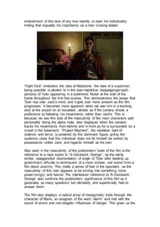 embodiment of this lack of any true identity or even his individuality
hinting that arguably his importance as a man is being tested.
“Fight Club” embodies the idea of Nietzsche: the idea of a superman
being possible is alluded to in the ever-repetitive doppelganger/split-
persona of Tyler appearing in a subliminal flicker at the side of the
frame throughout the first few scenes. This demonstrates the power that
Tyler has over Jack’s mind, and it gets ever more present as the film
progresses. It becomes more apparent when we see him in a tracking
shot at the airport on an escalator, almost as if the camera shows a
preference to following his movements rather than Jack's. This is
because we see this side of the masculinity of the main characters split
personality being the alpha male, also displayed when the camera
tracks his movements from behind and in front as he is surrounded by a
crowd in the basement. “Project Mayhem”, the needless fight of
violence and terror, is powered by this dominant figure, giving the
audience clues that this individual does not let himself be owned by
possessions unlike Jack, and regards himself as his own.
Also seen in the masculinity of the postmodern traits of the film is the
reference to a rape scene in “A Clockwork Orange”, as the eerily
similar, exaggerated disorientation of angle of Tyler after beating up
government officials is reminiscent of a more sinister, evil scene from a
film about anarchy. This instils a sense of fear in the spectator, as the
masculinity of this man appears to be turning into something more
power-hungry and fascist. The intertextual reference to 'A Clockwork
Orange' also confirms the postmodern significance of this film as it
generates so many questions but ultimately and superficially fails to
answer them.
The film also displays a radical array of misogynistic traits through the
character of Marla, an anagram of the word “alarm” and met with the
sound of sirens and non-diegetic influences of danger. This gives us the
 