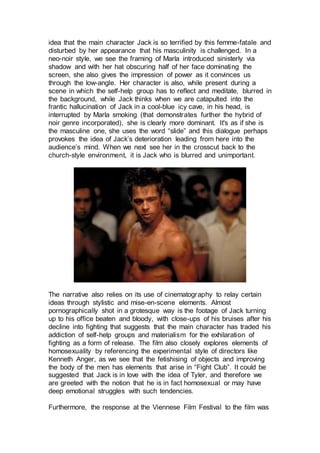 idea that the main character Jack is so terrified by this femme-fatale and
disturbed by her appearance that his masculinity is challenged. In a
neo-noir style, we see the framing of Marla introduced sinisterly via
shadow and with her hat obscuring half of her face dominating the
screen, she also gives the impression of power as it convinces us
through the low-angle. Her character is also, while present during a
scene in which the self-help group has to reflect and meditate, blurred in
the background, while Jack thinks when we are catapulted into the
frantic hallucination of Jack in a cool-blue icy cave, in his head, is
interrupted by Marla smoking (that demonstrates further the hybrid of
noir genre incorporated), she is clearly more dominant. It's as if she is
the masculine one, she uses the word “slide” and this dialogue perhaps
provokes the idea of Jack’s deterioration leading from here into the
audience’s mind. When we next see her in the crosscut back to the
church-style environment, it is Jack who is blurred and unimportant.
The narrative also relies on its use of cinematography to relay certain
ideas through stylistic and mise-en-scene elements. Almost
pornographically shot in a grotesque way is the footage of Jack turning
up to his office beaten and bloody, with close-ups of his bruises after his
decline into fighting that suggests that the main character has traded his
addiction of self-help groups and materialism for the exhilaration of
fighting as a form of release. The film also closely explores elements of
homosexuality by referencing the experimental style of directors like
Kenneth Anger, as we see that the fetishising of objects and improving
the body of the men has elements that arise in “Fight Club”. It could be
suggested that Jack is in love with the idea of Tyler, and therefore we
are greeted with the notion that he is in fact homosexual or may have
deep emotional struggles with such tendencies.
Furthermore, the response at the Viennese Film Festival to the film was
 