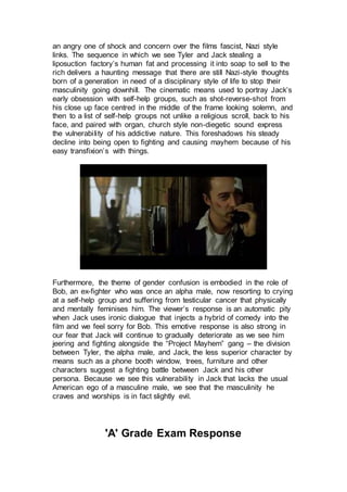 an angry one of shock and concern over the films fascist, Nazi style
links. The sequence in which we see Tyler and Jack stealing a
liposuction factory’s human fat and processing it into soap to sell to the
rich delivers a haunting message that there are still Nazi-style thoughts
born of a generation in need of a disciplinary style of life to stop their
masculinity going downhill. The cinematic means used to portray Jack’s
early obsession with self-help groups, such as shot-reverse-shot from
his close up face centred in the middle of the frame looking solemn, and
then to a list of self-help groups not unlike a religious scroll, back to his
face, and paired with organ, church style non-diegetic sound express
the vulnerability of his addictive nature. This foreshadows his steady
decline into being open to fighting and causing mayhem because of his
easy transfixion’s with things.
Furthermore, the theme of gender confusion is embodied in the role of
Bob, an ex-fighter who was once an alpha male, now resorting to crying
at a self-help group and suffering from testicular cancer that physically
and mentally feminises him. The viewer’s response is an automatic pity
when Jack uses ironic dialogue that injects a hybrid of comedy into the
film and we feel sorry for Bob. This emotive response is also strong in
our fear that Jack will continue to gradually deteriorate as we see him
jeering and fighting alongside the “Project Mayhem” gang – the division
between Tyler, the alpha male, and Jack, the less superior character by
means such as a phone booth window, trees, furniture and other
characters suggest a fighting battle between Jack and his other
persona. Because we see this vulnerability in Jack that lacks the usual
American ego of a masculine male, we see that the masculinity he
craves and worships is in fact slightly evil.
'A' Grade Exam Response
 