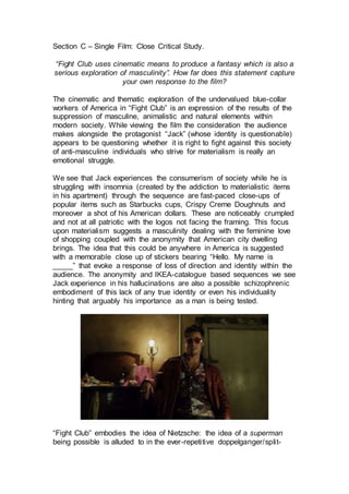 Section C – Single Film: Close Critical Study.
“Fight Club uses cinematic means to produce a fantasy which is also a
serious exploration of masculinity”. How far does this statement capture
your own response to the film?
The cinematic and thematic exploration of the undervalued blue-collar
workers of America in “Fight Club” is an expression of the results of the
suppression of masculine, animalistic and natural elements within
modern society. While viewing the film the consideration the audience
makes alongside the protagonist “Jack” (whose identity is questionable)
appears to be questioning whether it is right to fight against this society
of anti-masculine individuals who strive for materialism is really an
emotional struggle.
We see that Jack experiences the consumerism of society while he is
struggling with insomnia (created by the addiction to materialistic items
in his apartment) through the sequence are fast-paced close-ups of
popular items such as Starbucks cups, Crispy Creme Doughnuts and
moreover a shot of his American dollars. These are noticeably crumpled
and not at all patriotic with the logos not facing the framing. This focus
upon materialism suggests a masculinity dealing with the feminine love
of shopping coupled with the anonymity that American city dwelling
brings. The idea that this could be anywhere in America is suggested
with a memorable close up of stickers bearing “Hello. My name is
_____” that evoke a response of loss of direction and identity within the
audience. The anonymity and IKEA-catalogue based sequences we see
Jack experience in his hallucinations are also a possible schizophrenic
embodiment of this lack of any true identity or even his individuality
hinting that arguably his importance as a man is being tested.
“Fight Club” embodies the idea of Nietzsche: the idea of a superman
being possible is alluded to in the ever-repetitive doppelganger/split-
 