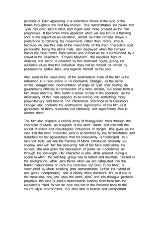 persona of Tyler appearing in a subliminal flicker at the side of the
frame throughout the first few scenes. This demonstrates the power that
Tyler has over Jack’s mind, and it gets ever more present as the film
progresses. It becomes more apparent when we see him in a tracking
shot at the airport on an escalator, almost as if the camera shows a
preference to following his movements rather than Jack's. This is
because we see this side of the masculinity of the main characters split
personality being the alpha male, also displayed when the camera
tracks his movements from behind and in front as he is surrounded by a
crowd in the basement. “Project Mayhem”, the needless fight of
violence and terror, is powered by this dominant figure, giving the
audience clues that this individual does not let himself be owned by
possessions unlike Jack, and regards himself as his own.
Also seen in the masculinity of the postmodern traits of the film is the
reference to a rape scene in “A Clockwork Orange”, as the eerily
similar, exaggerated disorientation of angle of Tyler after beating up
government officials is reminiscent of a more sinister, evil scene from a
film about anarchy. This instils a sense of fear in the spectator, as the
masculinity of this man appears to be turning into something more
power-hungry and fascist. The intertextual reference to 'A Clockwork
Orange' also confirms the postmodern significance of this film as it
generates so many questions but ultimately and superficially fails to
answer them.
The film also displays a radical array of misogynistic traits through the
character of Marla, an anagram of the word “alarm” and met with the
sound of sirens and non-diegetic influences of danger. This gives us the
idea that the main character Jack is so terrified by this femme-fatale and
disturbed by her appearance that his masculinity is challenged. In a
neo-noir style, we see the framing of Marla introduced sinisterly via
shadow and with her hat obscuring half of her face dominating the
screen, she also gives the impression of power as it convinces us
through the low-angle. Her character is also, while present during a
scene in which the self-help group has to reflect and meditate, blurred in
the background, while Jack thinks when we are catapulted into the
frantic hallucination of Jack in a cool-blue icy cave, in his head, is
interrupted by Marla smoking (that demonstrates further the hybrid of
noir genre incorporated), she is clearly more dominant. It's as if she is
the masculine one, she uses the word “slide” and this dialogue perhaps
provokes the idea of Jack’s deterioration leading from here into the
audience’s mind. When we next see her in the crosscut back to the
church-style environment, it is Jack who is blurred and unimportant.
 