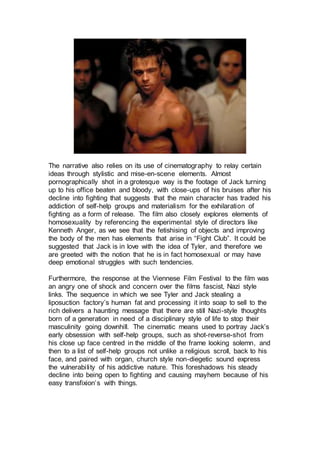 The narrative also relies on its use of cinematography to relay certain
ideas through stylistic and mise-en-scene elements. Almost
pornographically shot in a grotesque way is the footage of Jack turning
up to his office beaten and bloody, with close-ups of his bruises after his
decline into fighting that suggests that the main character has traded his
addiction of self-help groups and materialism for the exhilaration of
fighting as a form of release. The film also closely explores elements of
homosexuality by referencing the experimental style of directors like
Kenneth Anger, as we see that the fetishising of objects and improving
the body of the men has elements that arise in “Fight Club”. It could be
suggested that Jack is in love with the idea of Tyler, and therefore we
are greeted with the notion that he is in fact homosexual or may have
deep emotional struggles with such tendencies.
Furthermore, the response at the Viennese Film Festival to the film was
an angry one of shock and concern over the films fascist, Nazi style
links. The sequence in which we see Tyler and Jack stealing a
liposuction factory’s human fat and processing it into soap to sell to the
rich delivers a haunting message that there are still Nazi-style thoughts
born of a generation in need of a disciplinary style of life to stop their
masculinity going downhill. The cinematic means used to portray Jack’s
early obsession with self-help groups, such as shot-reverse-shot from
his close up face centred in the middle of the frame looking solemn, and
then to a list of self-help groups not unlike a religious scroll, back to his
face, and paired with organ, church style non-diegetic sound express
the vulnerability of his addictive nature. This foreshadows his steady
decline into being open to fighting and causing mayhem because of his
easy transfixion’s with things.
 