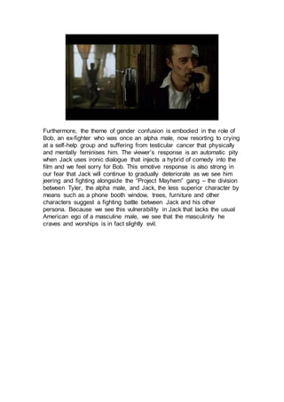 Furthermore, the theme of gender confusion is embodied in the role of
Bob, an ex-fighter who was once an alpha male, now resorting to crying
at a self-help group and suffering from testicular cancer that physically
and mentally feminises him. The viewer’s response is an automatic pity
when Jack uses ironic dialogue that injects a hybrid of comedy into the
film and we feel sorry for Bob. This emotive response is also strong in
our fear that Jack will continue to gradually deteriorate as we see him
jeering and fighting alongside the “Project Mayhem” gang – the division
between Tyler, the alpha male, and Jack, the less superior character by
means such as a phone booth window, trees, furniture and other
characters suggest a fighting battle between Jack and his other
persona. Because we see this vulnerability in Jack that lacks the usual
American ego of a masculine male, we see that the masculinity he
craves and worships is in fact slightly evil.
 