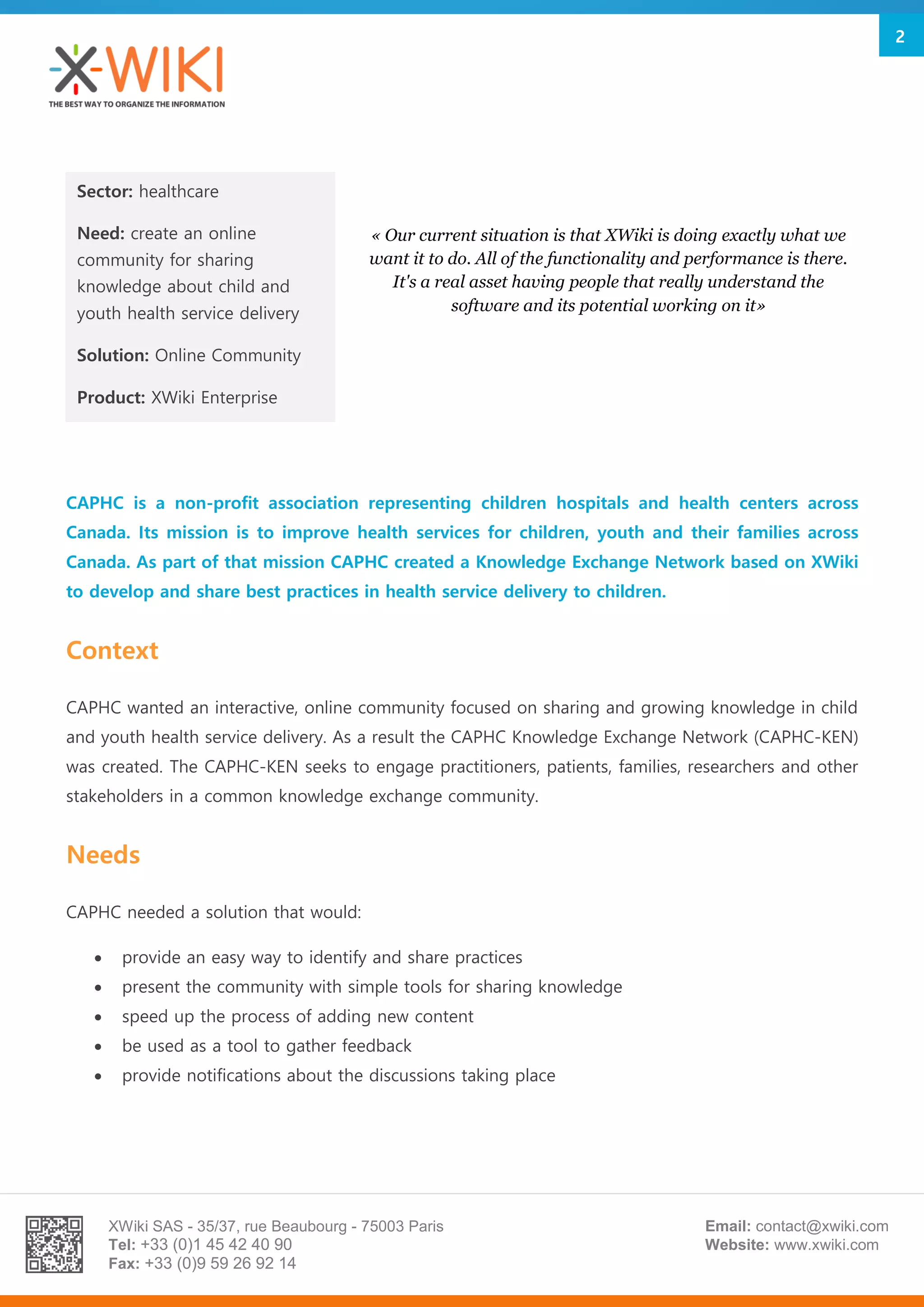 XWiki SAS - 35/37, rue Beaubourg - 75003 Paris
Tel: +33 (0)1 45 42 40 90
Fax: +33 (0)9 59 26 92 14
Email: contact@xwiki.com
Website: www.xwiki.com
2
CAPHC is a non-profit association representing children hospitals and health centers across
Canada. Its mission is to improve health services for children, youth and their families across
Canada. As part of that mission CAPHC created a Knowledge Exchange Network based on XWiki
to develop and share best practices in health service delivery to children.
Context
CAPHC wanted an interactive, online community focused on sharing and growing knowledge in child
and youth health service delivery. As a result the CAPHC Knowledge Exchange Network (CAPHC-KEN)
was created. The CAPHC-KEN seeks to engage practitioners, patients, families, researchers and other
stakeholders in a common knowledge exchange community.
Needs
CAPHC needed a solution that would:
 provide an easy way to identify and share practices
 present the community with simple tools for sharing knowledge
 speed up the process of adding new content
 be used as a tool to gather feedback
 provide notifications about the discussions taking place
Sector: healthcare
Need: create an online
community for sharing
knowledge about child and
youth health service delivery
Solution: Online Community
Product: XWiki Enterprise
« Our current situation is that XWiki is doing exactly what we
want it to do. All of the functionality and performance is there.
It's a real asset having people that really understand the
software and its potential working on it»
 