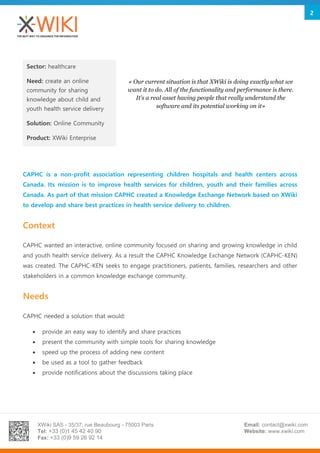XWiki SAS - 35/37, rue Beaubourg - 75003 Paris
Tel: +33 (0)1 45 42 40 90
Fax: +33 (0)9 59 26 92 14
Email: contact@xwiki.com
Website: www.xwiki.com
2
CAPHC is a non-profit association representing children hospitals and health centers across
Canada. Its mission is to improve health services for children, youth and their families across
Canada. As part of that mission CAPHC created a Knowledge Exchange Network based on XWiki
to develop and share best practices in health service delivery to children.
Context
CAPHC wanted an interactive, online community focused on sharing and growing knowledge in child
and youth health service delivery. As a result the CAPHC Knowledge Exchange Network (CAPHC-KEN)
was created. The CAPHC-KEN seeks to engage practitioners, patients, families, researchers and other
stakeholders in a common knowledge exchange community.
Needs
CAPHC needed a solution that would:
 provide an easy way to identify and share practices
 present the community with simple tools for sharing knowledge
 speed up the process of adding new content
 be used as a tool to gather feedback
 provide notifications about the discussions taking place
Sector: healthcare
Need: create an online
community for sharing
knowledge about child and
youth health service delivery
Solution: Online Community
Product: XWiki Enterprise
« Our current situation is that XWiki is doing exactly what we
want it to do. All of the functionality and performance is there.
It's a real asset having people that really understand the
software and its potential working on it»
 