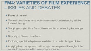 FM4: VARIETIES OF FILM EXPERIENCE
– ISSUES AND DEBATES
Focus of the unit
This unit contributes to synoptic assessment. Und...