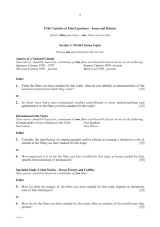 2



                         FM4: Varieties of Film Experience – Issues and Debates

                             Answer three questions – one from each section.


                                     Section A: World Cinema Topics

                                  Choose one question from this section.

Aspects of a National Cinema
Your answer should be based on a minimum of two films and should be based on one of the following:
Japanese Cinema 1950 – 1970                        Iranian Cinema 1990 - present
Mexican Cinema 1990 – present                      Bollywood 1990 - present


Either

1.      From the films you have studied for this topic, what do you identify as characteristics of the
        national cinema from which they come?                                                     [35]

or

2.      In what ways have your contextual studies contributed to your understanding and
        appreciation of the films you have studied for this topic?                  [35]


International Film Styles
Your answer should be based on a minimum of two films and should be based on one of the following:
German and/or Soviet Cinema of the 1920s           Neo Realism
Surrealism                                         New Waves

Either

3.      Consider the significance of cinematography and/or editing in creating a distinctive style of
        cinema in the films you have studied for this topic.                                     [35]

or

4.      How important is it to see the films you have studied for this topic as being marked by their
        specific time and place of production?                                                   [35]


Specialist Study: Urban Stories - Power, Poverty and Conflict
Your answer should be based on a minimum of two films.

Either

5.      How far does the impact of the films you have studied for this topic depend on distinctive
        uses of film techniques?                                                              [35]

or

6.      How far do the films you have studied for this topic offer an analysis of the social issues they
        present?                                                                                     [35]


(1184-01)
 