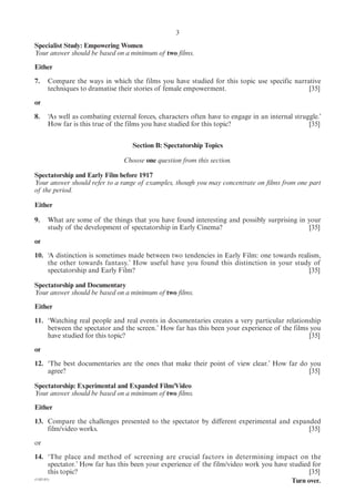 3
Specialist Study: Empowering Women
Your answer should be based on a minimum of two films.

Either

7.   Compare the ways in which the films you have studied for this topic use specific narrative
     techniques to dramatise their stories of female empowerment.                          [35]

or

8.   ‘As well as combating external forces, characters often have to engage in an internal struggle.’
     How far is this true of the films you have studied for this topic?                         [35]


                                  Section B: Spectatorship Topics

                               Choose one question from this section.

Spectatorship and Early Film before 1917
Your answer should refer to a range of examples, though you may concentrate on films from one part
of the period.

Either

9.   What are some of the things that you have found interesting and possibly surprising in your
     study of the development of spectatorship in Early Cinema?                              [35]

or

10. ‘A distinction is sometimes made between two tendencies in Early Film: one towards realism,
    the other towards fantasy.’ How useful have you found this distinction in your study of
    spectatorship and Early Film?                                                          [35]

Spectatorship and Documentary
Your answer should be based on a minimum of two films.

Either

11. ‘Watching real people and real events in documentaries creates a very particular relationship
    between the spectator and the screen.’ How far has this been your experience of the films you
    have studied for this topic?                                                              [35]

or

12. ‘The best documentaries are the ones that make their point of view clear.’ How far do you
    agree?                                                                                [35]

Spectatorship: Experimental and Expanded Film/Video
Your answer should be based on a minimum of two films.

Either

13. Compare the challenges presented to the spectator by different experimental and expanded
    film/video works.                                                                    [35]

or

14. ‘The place and method of screening are crucial factors in determining impact on the
        spectator.’ How far has this been your experience of the film/video work you have studied for
        this topic?                                                                              [35]
(1182-01)
                                                                                           Turn over.
 