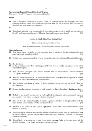 4

            Spectatorship: Popular Film and Emotional Response
            Your answer should be based on a minimum of two films.

            Either

            15. ‘One of the great pleasures of popular cinema is surrendering to the film experience and
                allowing ourselves to be emotionally manipulated.’ Discuss this statement with reference to
                the films you have studied for this topic.                                             [35]
            or

            16. ‘Emotional response to a popular film is dependent on the ways in which we are made to
                identify with particular characters.’ How far has this been your experience?      [35]


                                        Section C: Single Film: Close Critical Study

                                           Choose one question from this section.
                              Your answer should make detailed reference to your chosen film.

            General Questions
            17. How useful has a particular critical approach been in gaining a deeper understanding and
                appreciation of your chosen film?                                                    [30]

            18. Explain how your understanding of your chosen film has been influenced by critical debates.
                                                                                                        [30]

            Specific Questions
            19. In Modern Times, what does Chaplin gain and what does he lose by his decision to use silent
                cinema techniques?                                                                     [30]

            20. How far would you agree that Garance provides both the narrative and thematic centre of
                Les Enfants du Paradis?                                                            [30]

            21. What do you consider to be the important themes and ideas Hitchcock explores in Vertigo
                through the use of the Madeleine/Judy character?                                   [30]

            22. ‘The problem with Battle of Algiers is that it makes terrorism exciting and heroic.’ Discuss
                this statement.                                                                         [30]

            23. Discuss Van Peebles’ representation of male sexuality in Sweet Sweetback’s Baadasssss Song.
                                                                                                         [30]

            24. ‘Solaris is less a sci-fi movie, more a philosophical investigation into questions of memory
                and identity.’ How far do you agree with this statement?                                 [30]

            25. How far does the cinematography in Happy Together contribute to the presentation of the
                film’s themes and ideas and how far is it a distraction?                           [30]

            26. ‘Marla is at the root of it,’ says Jack in Fight Club. Discuss what this statement reveals about
                the film as a whole.                                                                         [30]

            27. ‘In depending on some of the narrative conventions of melodrama, such as coincidence, Talk
                to Her becomes a film that the audience cannot take very seriously.’ How far do you agree
                with this statement?                                                                   [30]

            28. ‘The difficulty in knowing the central character in Morvern Callar is the main source of the
                film’s fascination.’ How far do you agree with this statement?                          [30]
(1184-01)
 