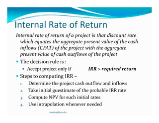 I t    lR t fR t
Internal Rate of Return
               f         f      j
Internal rate of return of a project is that discount rate 
  which equates the aggregate present value of the cash 
  inflows (CFAT) of the project with the aggregate 
  present value of cash outflows of the project
 The decision rule is :
    Accept project only if        IRR > required return
 Steps to computing IRR –
  1. Determine the project cash outflow and inflows
  2. Take initial guestimate of the probable IRR rate 
  3. Compute NPV for such initial rates
  4. Use intrapolation whenever needed
                narain@fms.edu
 