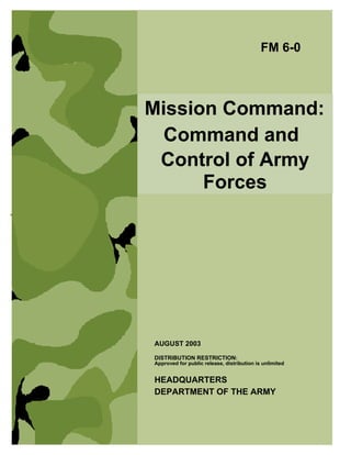 Mission Command:
Command and
Control of Army
Forces
FM 6-0
HEADQUARTERS
DEPARTMENT OF THE ARMY
DISTRIBUTION RESTRICTION:
Approved for public release, distribution is unlimited
AUGUST 2003
 