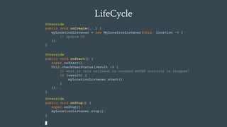 LifeCycle
@Override
public void onCreate(...) {
myLocationListener = new MyLocationListener(this, location -> {
// update UI
});
}
@Override
public void onStop() {
super.onStop();
myLocationListener.stop();
}
@Override
public void onStart() {
super.onStart();
Util.checkUserStatus(result -> {
// what if this callback is invoked AFTER activity is stopped?
if (result) {
myLocationListener.start();
}
});
}
 