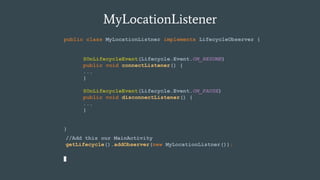 MyLocationListener
public class MyLocationListner implements LifecycleObserver {
}
//Add this our MainActivity
getLifecycle().addObserver(new MyLocationListner());
@OnLifecycleEvent(Lifecycle.Event.ON_RESUME)
public void connectListener() {
...
}
@OnLifecycleEvent(Lifecycle.Event.ON_PAUSE)
public void disconnectListener() {
...
}
 