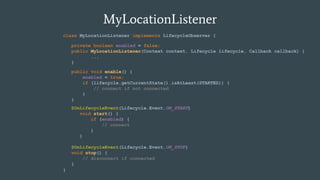 MyLocationListener
class MyLocationListener implements LifecycleObserver {
}
private boolean enabled = false;
public MyLocationListener(Context context, Lifecycle lifecycle, Callback callback) {
...
}
public void enable() {
enabled = true;
if (lifecycle.getCurrentState().isAtLeast(STARTED)) {
// connect if not connected
}
}
@OnLifecycleEvent(Lifecycle.Event.ON_STOP)
void stop() {
// disconnect if connected
}
@OnLifecycleEvent(Lifecycle.Event.ON_START)
void start() {
if (enabled) {
// connect
}
}
 