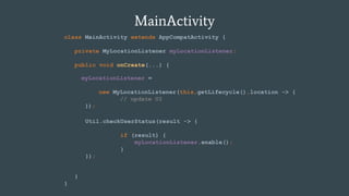MainActivity
class MainActivity extends AppCompatActivity {
private MyLocationListener myLocationListener;
public void onCreate(...) {
}
}
myLocationListener =
new MyLocationListener(this,getLifecycle(),location -> {
// update UI
});
Util.checkUserStatus(result -> {
if (result) {
myLocationListener.enable();
}
});
 