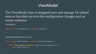 ViewModel
The ViewModel class is designed store and manage UI-related
data so that data survives the configuration changes such as
screen rotations
ViewModel:
public class MyViewModel extends ViewModel{
}
AndroidViewModel with context:
public class MyViewModel extends AndroidViewModel {
public MyViewModel(@NonNull Application application) {
super(application);
}
}
 