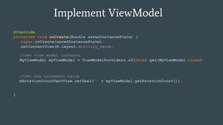 Implement ViewModel
@Override
protected void onCreate(Bundle savedInstanceState) {
super.onCreate(savedInstanceState);
setContentView(R.layout.activity_main);
}
//Get view model instance
MyViewModel myViewModel = ViewModelProviders.of(this).get(MyViewModel.class);
//set the increment value
mRotationCountTextView.setText("" + myViewModel.getRotationCount());
 