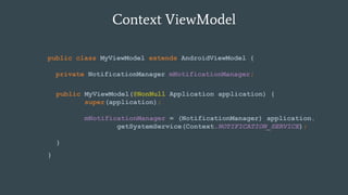 Context ViewModel
public class MyViewModel extends AndroidViewModel {
private NotificationManager mNotificationManager;
}
public MyViewModel(@NonNull Application application) {
super(application);
mNotificationManager = (NotificationManager) application.
getSystemService(Context.NOTIFICATION_SERVICE);
}
 