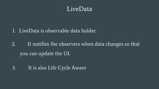 LiveData
1. LiveData is observable data holder.
2. It notifies the observers when data changes so that
you can update the UI.
3. It is also Life Cycle Aware
 