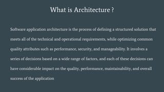 What is Architecture ?
Software application architecture is the process of defining a structured solution that
meets all of the technical and operational requirements, while optimizing common
quality attributes such as performance, security, and manageability. It involves a
series of decisions based on a wide range of factors, and each of these decisions can
have considerable impact on the quality, performance, maintainability, and overall
success of the application
 