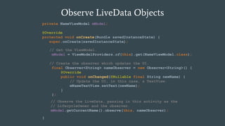 Observe LiveData Objects
private NameViewModel mModel;
@Override
protected void onCreate(Bundle savedInstanceState) {
super.onCreate(savedInstanceState);
}
// Get the ViewModel.
mModel = ViewModelProviders.of(this).get(NameViewModel.class);
// Create the observer which updates the UI.
final Observer<String> nameObserver = new Observer<String>() {
@Override
public void onChanged(@Nullable final String newName) {
// Update the UI, in this case, a TextView.
mNameTextView.setText(newName);
}
};
// Observe the LiveData, passing in this activity as the
// LifecycleOwner and the observer.
mModel.getCurrentName().observe(this, nameObserver);
 