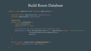 Build Room Database
public class AppController extends Application {
private static AppController appController;
private AppDatabase appDatabase;
@Override
public void onCreate() {
super.onCreate();
appController = this;
}
public static AppDatabase getAppDatabase() {
return appController.appDatabase;
}
}
//Initialize the room database with database name
appDatabase = Room.databaseBuilder(this, AppDatabase.class, "user-database")
.fallbackToDestructiveMigration()
.build();
 