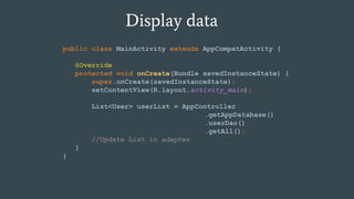 Display data
public class MainActivity extends AppCompatActivity {
@Override
protected void onCreate(Bundle savedInstanceState) {
super.onCreate(savedInstanceState);
setContentView(R.layout.activity_main);
List<User> userList = AppController
.getAppDatabase()
.userDao()
.getAll();
//Update List in adapter
}
}
 