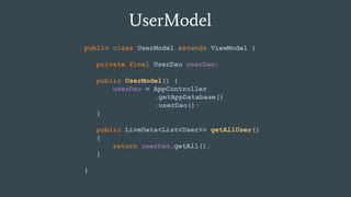 UserModel
public class UserModel extends ViewModel {
private final UserDao userDao;
public UserModel() {
userDao = AppController
.getAppDatabase()
.userDao();
}
public LiveData<List<User>> getAllUser()
{
return userDao.getAll();
}
}
 