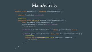 MainActivity
public class MainActivity extends AppCompatActivity {
private UserModel userModel;
@Override
protected void onCreate(Bundle savedInstanceState) {
super.onCreate(savedInstanceState);
setContentView(R.layout.activity_main);
//Setup your UI
}
}
userModel = ViewModelProviders.of(this).get(UserModel.class);
userModel.getAllUser().observe(this, new Observer<List<User>>() {
@Override
public void onChanged(@Nullable List<User> userList) {
// updateUI
}
});
 