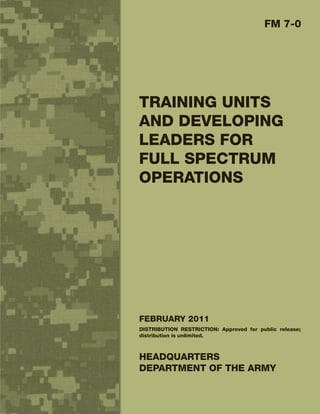 FM 7-0




TRAINING UNITS
AND DEVELOPING
LEADERS FOR
FULL SPECTRUM
OPERATIONS




FEBRUARY 2011
DISTRIBUTION RESTRICTION: Approved for public release;
distribution is unlimited.



HEADQUARTERS
DEPARTMENT OF THE ARMY
 
