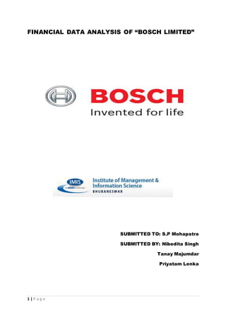 1 | P a g e
FINANCIAL DATA ANALYSIS OF “BOSCH LIMITED”
SUBMITTED TO: S.P Mohapatra
SUBMITTED BY: Nibedita Singh
Tanay Majumdar
Priyatam Lenka
 
