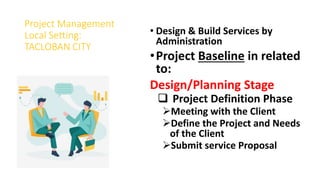 Project Management
Local Setting:
TACLOBAN CITY
• Design & Build Services by
Administration
•Project Baseline in related
to:
Design/Planning Stage
 Project Definition Phase
Meeting with the Client
Define the Project and Needs
of the Client
Submit service Proposal
 