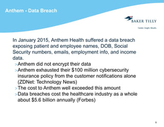 9
Anthem - Data Breach
In January 2015, Anthem Health suffered a data breach
exposing patient and employee names, DOB, Social
Security numbers, emails, employment info, and income
data.
>Anthem did not encrypt their data
>Anthem exhausted their $100 million cybersecurity
insurance policy from the customer notifications alone
(ZDNet: Technology News)
>The cost to Anthem well exceeded this amount
>Data breaches cost the healthcare industry as a whole
about $5.6 billion annually (Forbes)
 